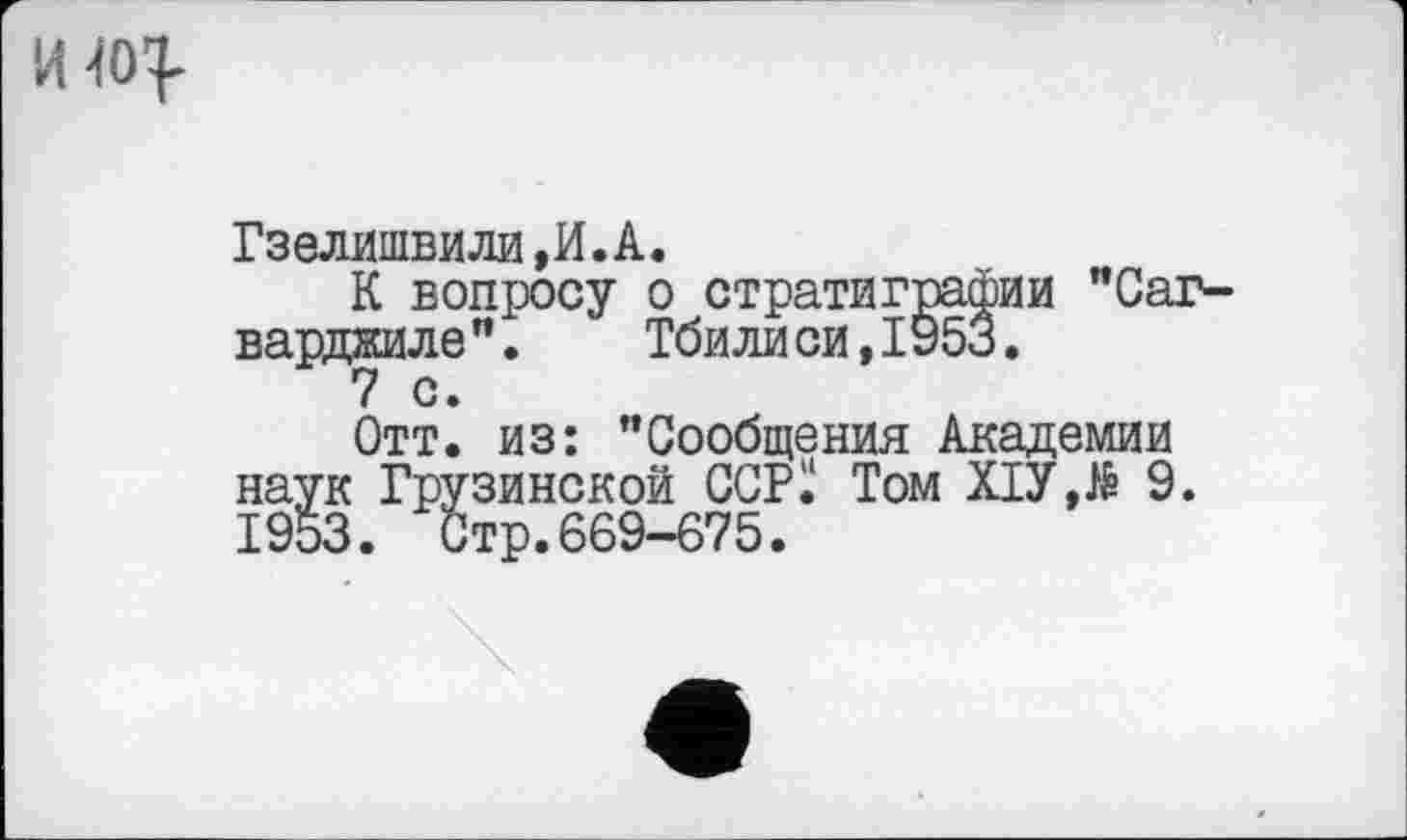 ﻿
Гзелишвили,И.А.
К вопросу о стратиграфии "Саг-варджиле". Тбилиси,1У53.
Отт. из: ’’Сообщения Академии наук Грузинской ССРІ! Том ХІУД 9. 1953. Стр.669-675.